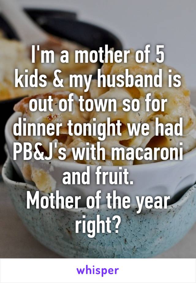 I'm a mother of 5 kids & my husband is out of town so for dinner tonight we had PB&J's with macaroni and fruit.
Mother of the year right?