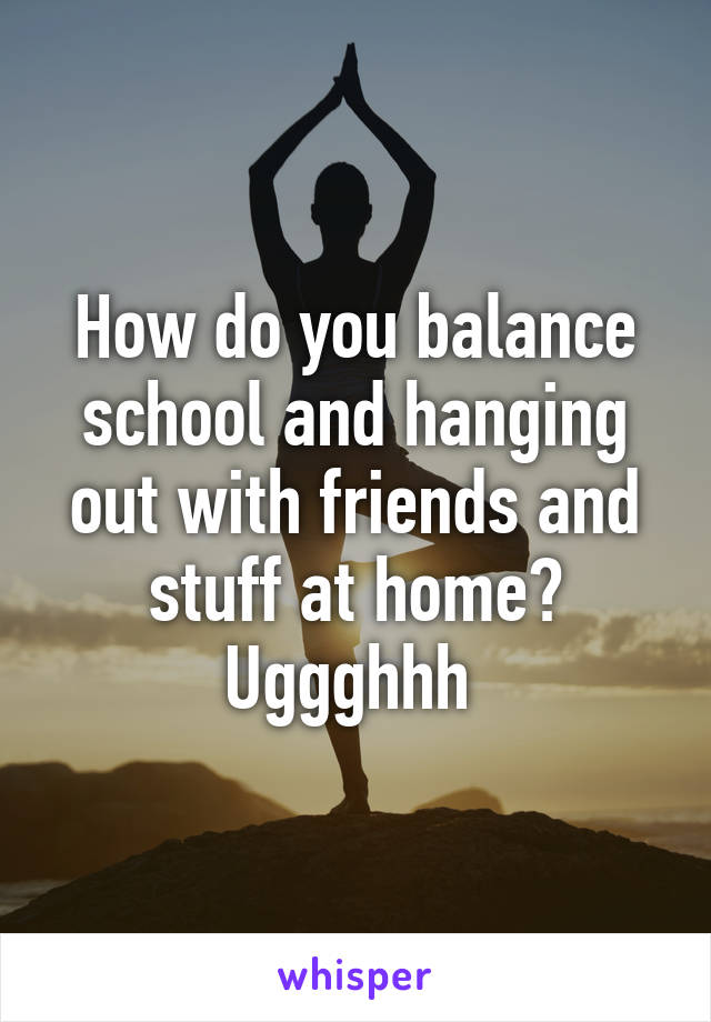 How do you balance school and hanging out with friends and stuff at home? Uggghhh 