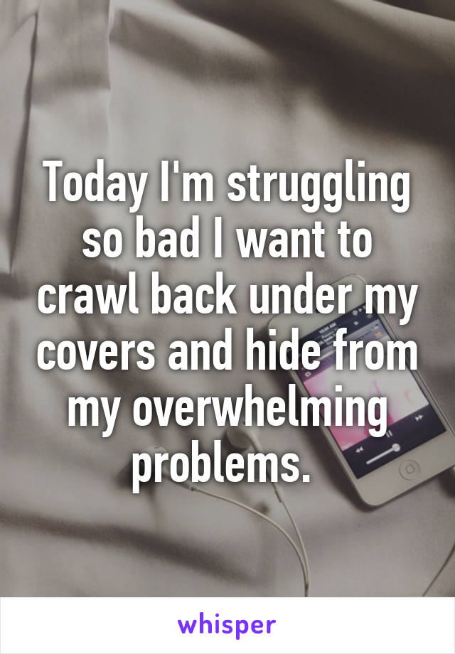 Today I'm struggling so bad I want to crawl back under my covers and hide from my overwhelming problems. 