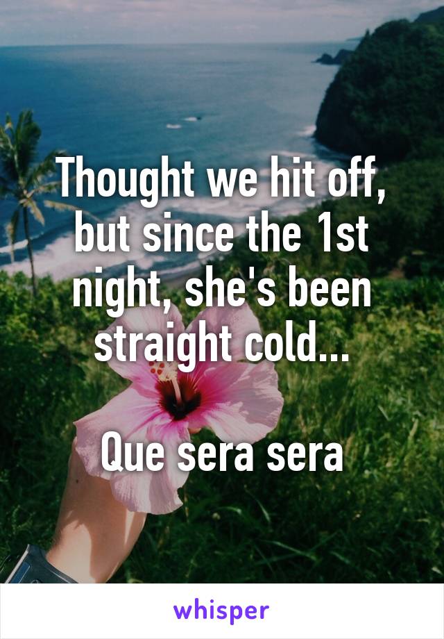 Thought we hit off, but since the 1st night, she's been straight cold...

Que sera sera