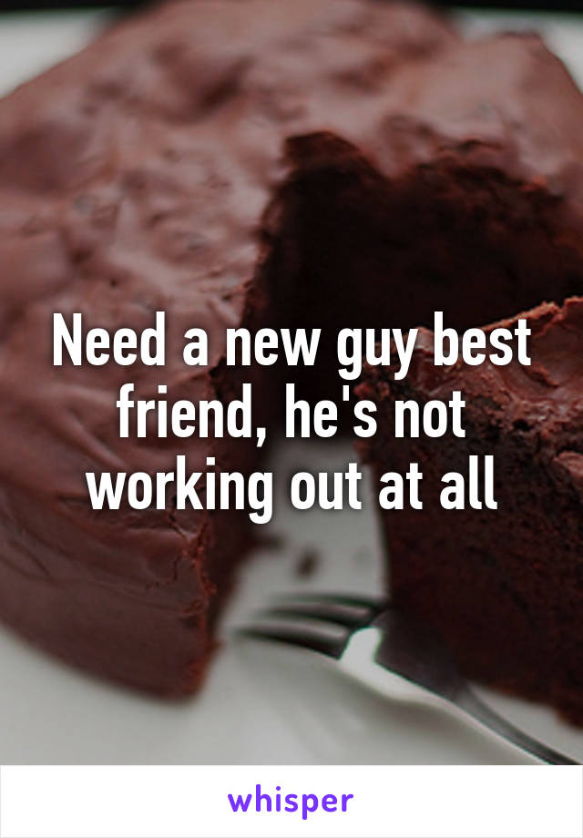 Need a new guy best friend, he's not working out at all