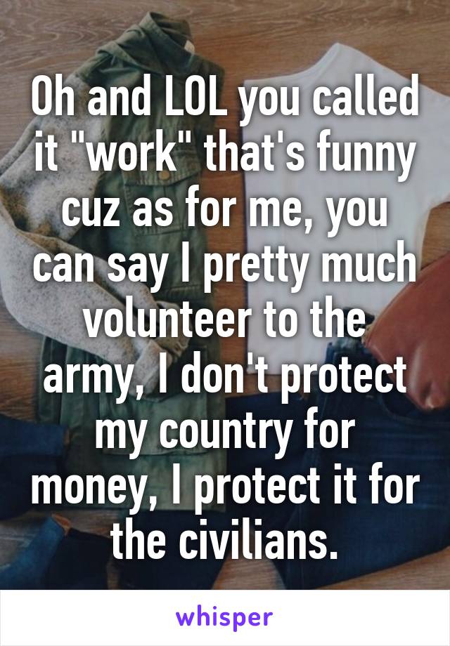 Oh and LOL you called it "work" that's funny cuz as for me, you can say I pretty much volunteer to the army, I don't protect my country for money, I protect it for the civilians.