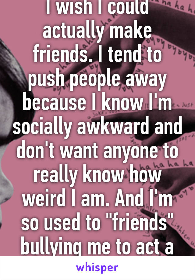 I wish I could actually make friends. I tend to push people away because I know I'm socially awkward and don't want anyone to really know how weird I am. And I'm so used to "friends" bullying me to act a certain way...