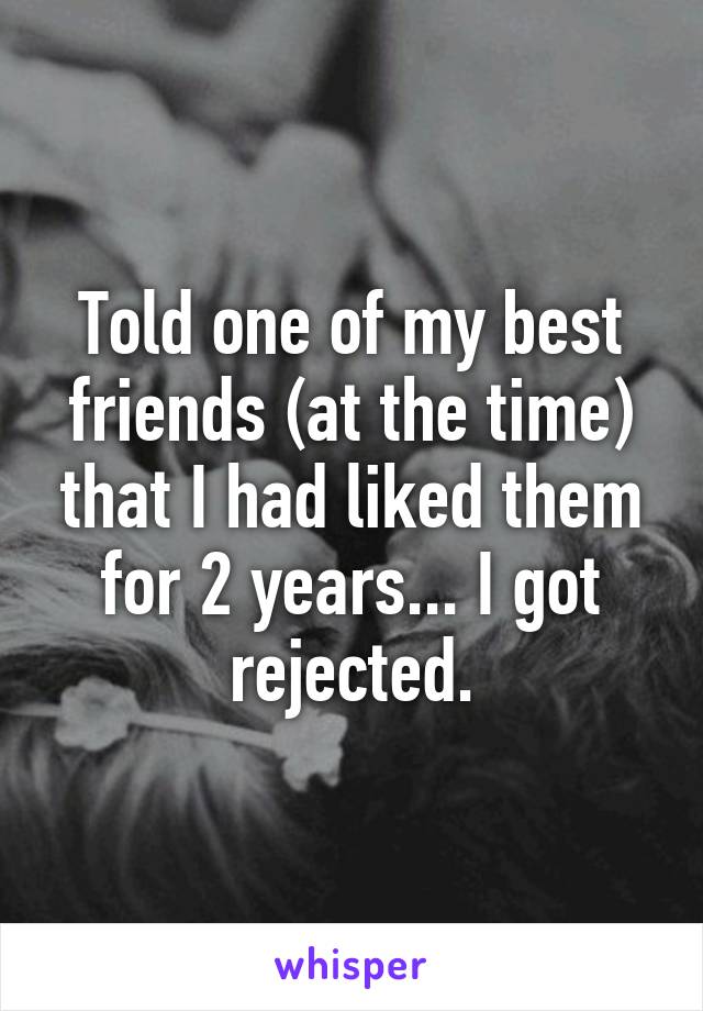 Told one of my best friends (at the time) that I had liked them for 2 years... I got rejected.