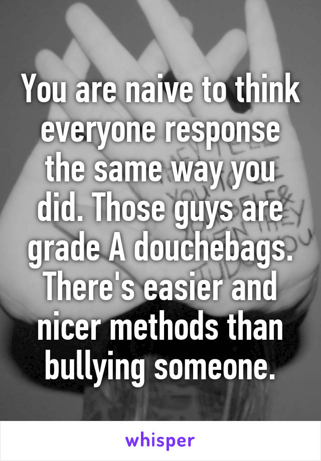 You are naive to think everyone response the same way you did. Those guys are grade A douchebags. There's easier and nicer methods than bullying someone.