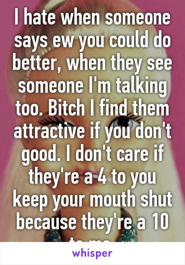 I hate when someone says ew you could do better, when they see someone I'm talking too. Bitch I find them attractive if you don't good. I don't care if they're a 4 to you keep your mouth shut because they're a 10 to me.