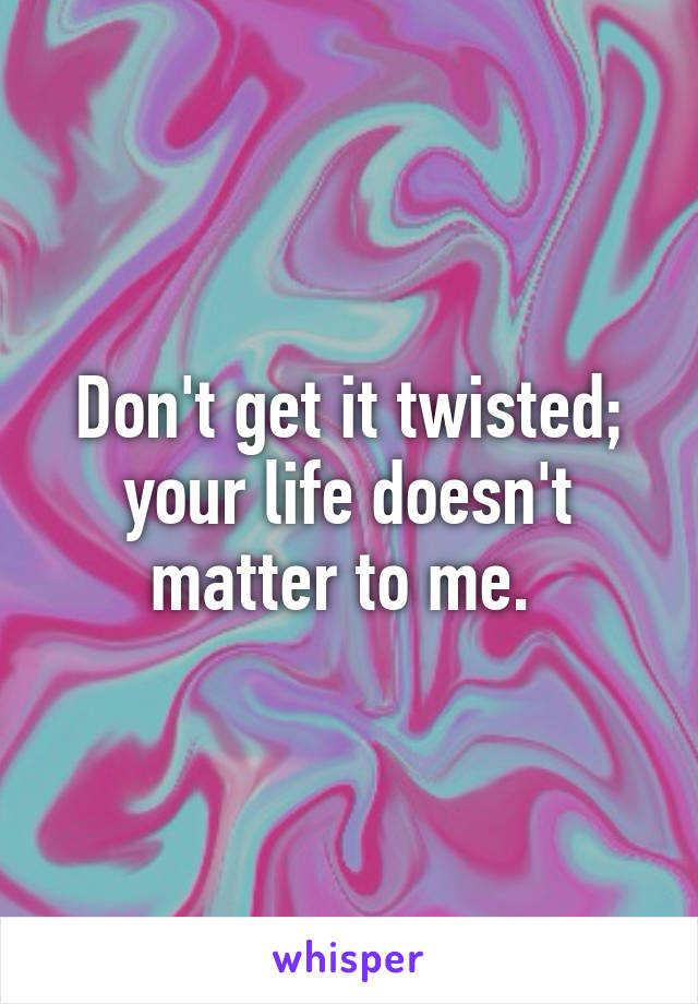 Don't get it twisted; your life doesn't matter to me. 