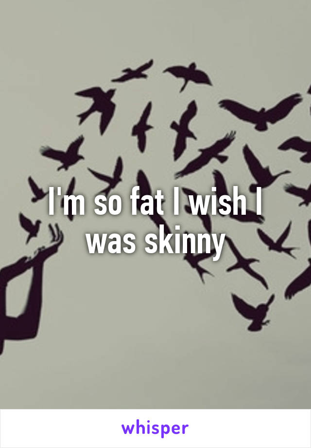 I'm so fat I wish I was skinny