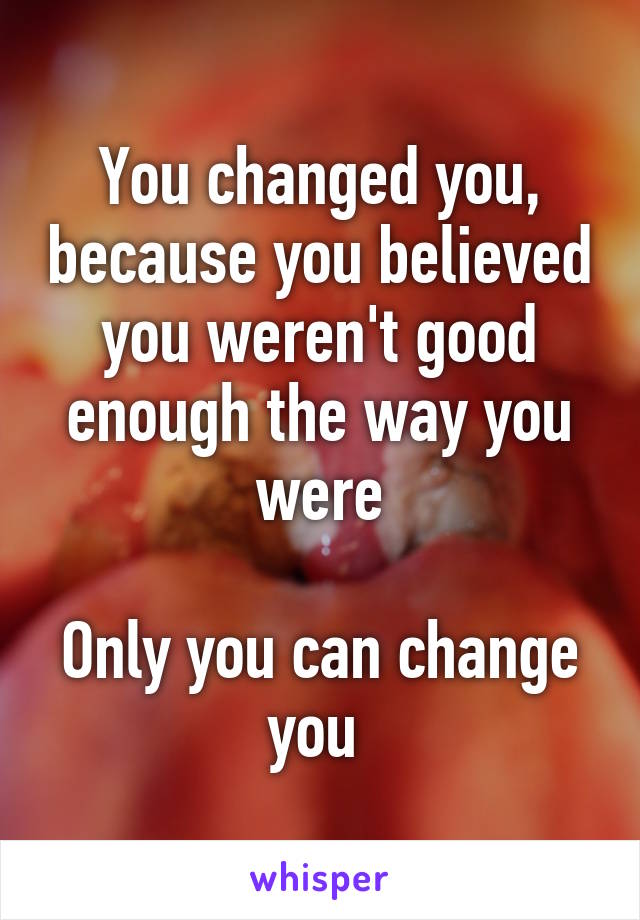 You changed you, because you believed you weren't good enough the way you were

Only you can change you 