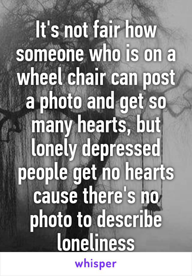 It's not fair how someone who is on a wheel chair can post a photo and get so many hearts, but lonely depressed people get no hearts cause there's no photo to describe loneliness