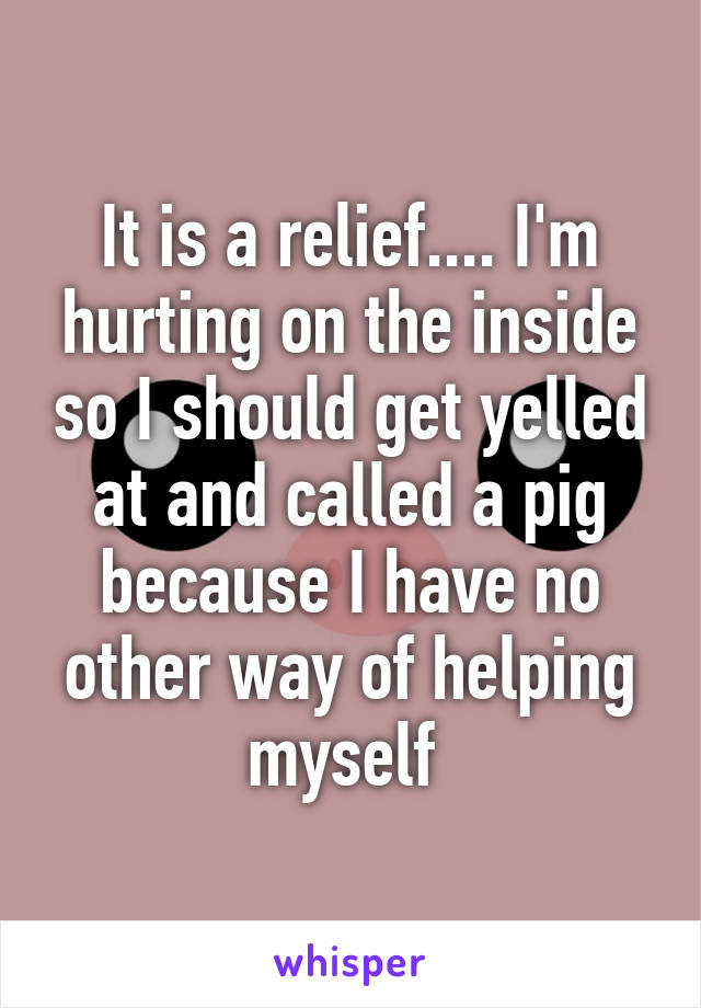 It is a relief.... I'm hurting on the inside so I should get yelled at and called a pig because I have no other way of helping myself 