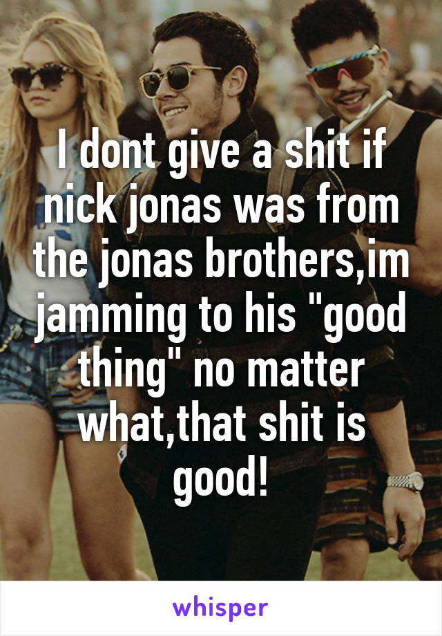 I dont give a shit if nick jonas was from the jonas brothers,im jamming to his "good thing" no matter what,that shit is good!