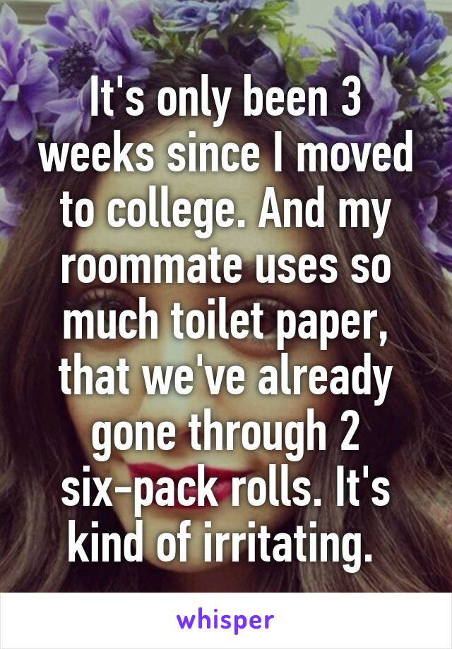 It's only been 3 weeks since I moved to college. And my roommate uses so much toilet paper, that we've already gone through 2 six-pack rolls. It's kind of irritating. 