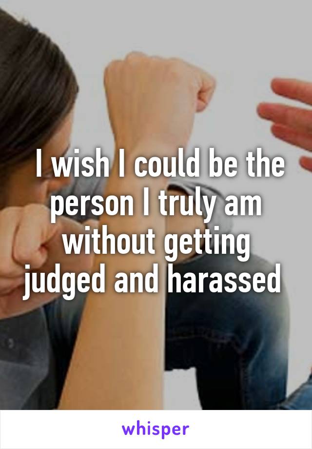  I wish I could be the person I truly am without getting judged and harassed 