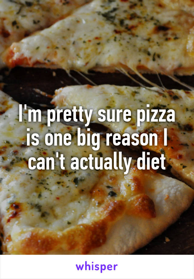 I'm pretty sure pizza is one big reason I can't actually diet