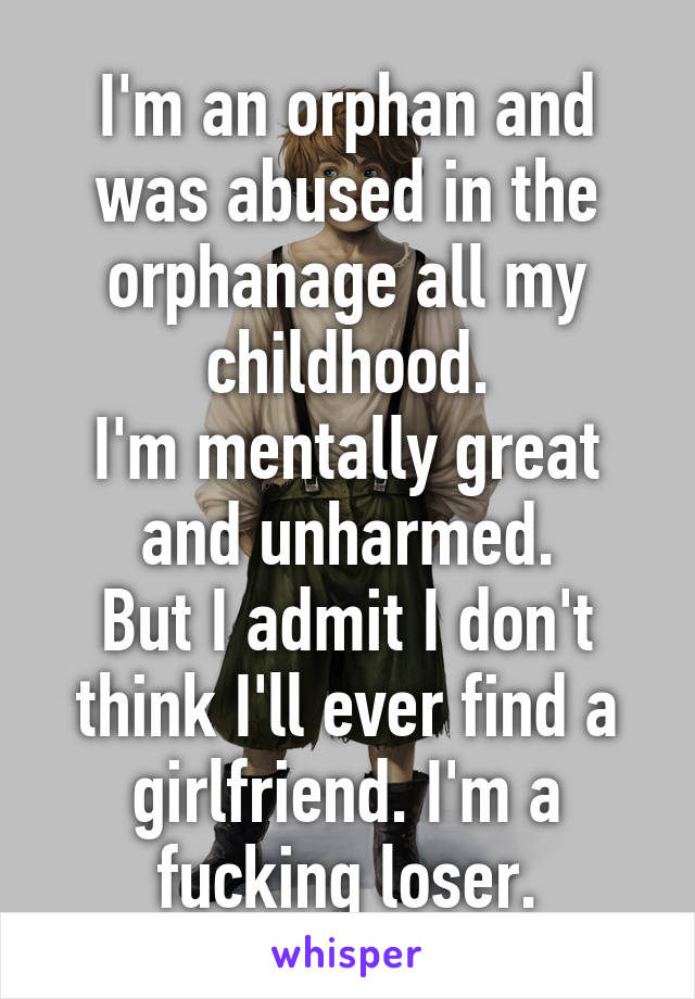 I'm an orphan and was abused in the orphanage all my childhood.
I'm mentally great and unharmed.
But I admit I don't think I'll ever find a girlfriend. I'm a fucking loser.