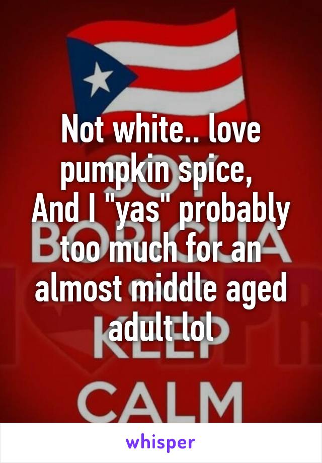 Not white.. love pumpkin spice, 
And I "yas" probably too much for an almost middle aged adult lol