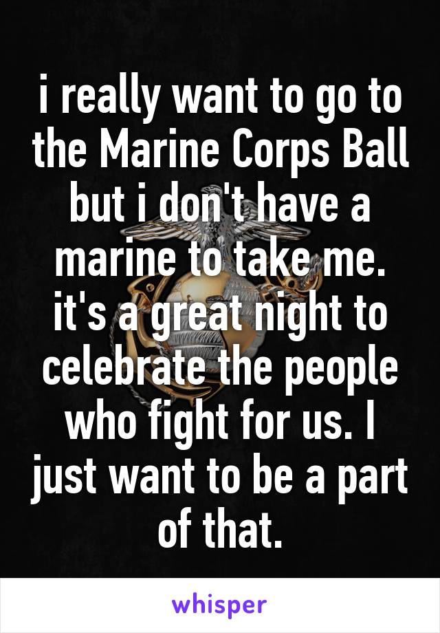 i really want to go to the Marine Corps Ball but i don't have a marine to take me. it's a great night to celebrate the people who fight for us. I just want to be a part of that.