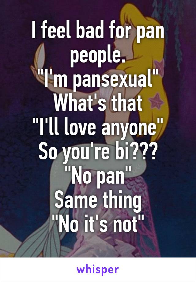 I feel bad for pan people.
"I'm pansexual"
What's that
"I'll love anyone"
So you're bi???
"No pan"
Same thing
"No it's not"
