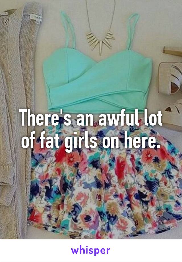 There's an awful lot of fat girls on here.