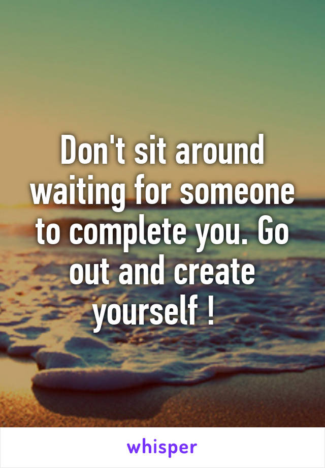 Don't sit around waiting for someone to complete you. Go out and create yourself !  