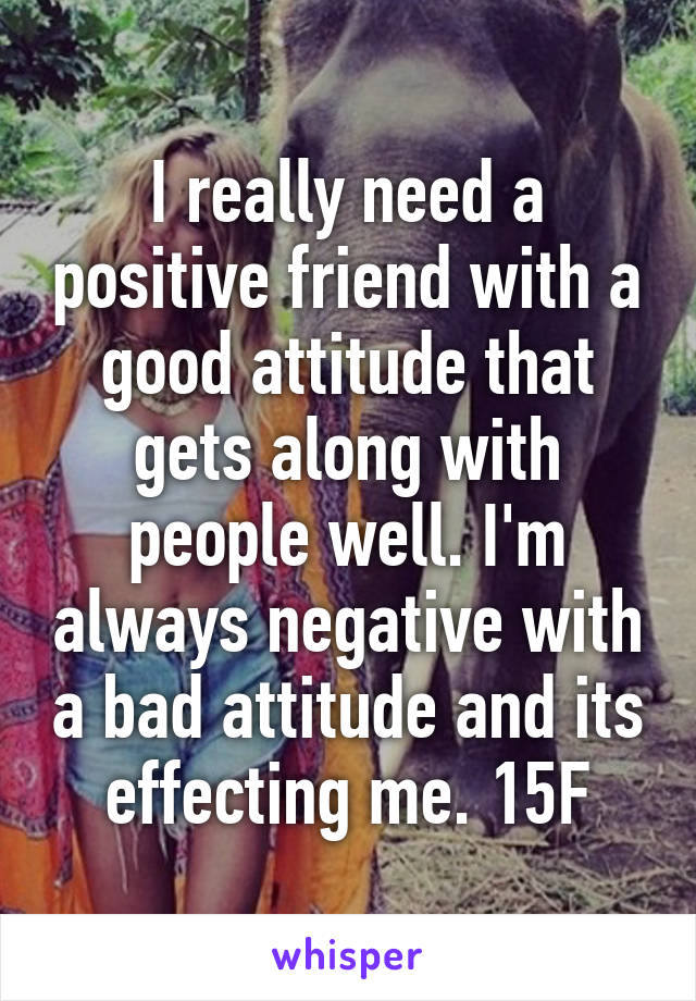 I really need a positive friend with a good attitude that gets along with people well. I'm always negative with a bad attitude and its effecting me. 15F