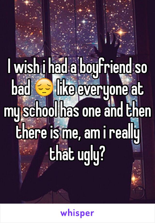 I wish i had a boyfriend so bad 😔 like everyone at my school has one and then there is me, am i really that ugly? 