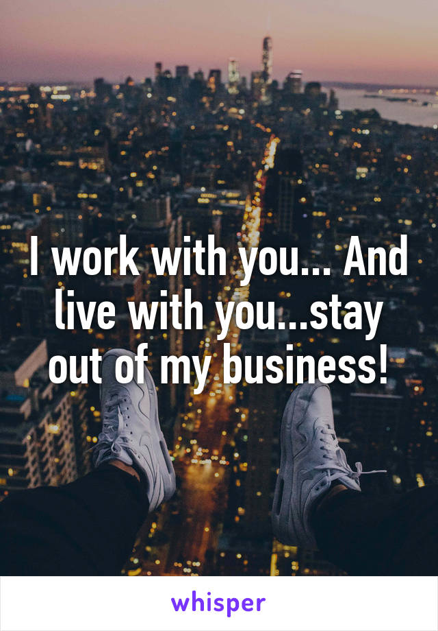 I work with you... And live with you...stay out of my business!