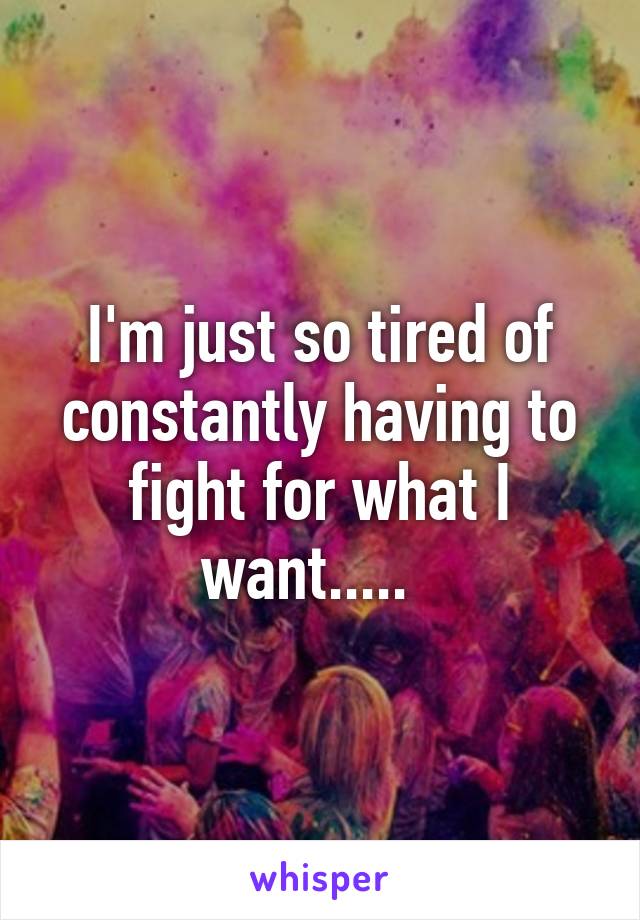 I'm just so tired of constantly having to fight for what I want.....  