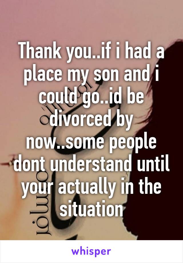 Thank you..if i had a place my son and i could go..id be divorced by now..some people dont understand until your actually in the situation