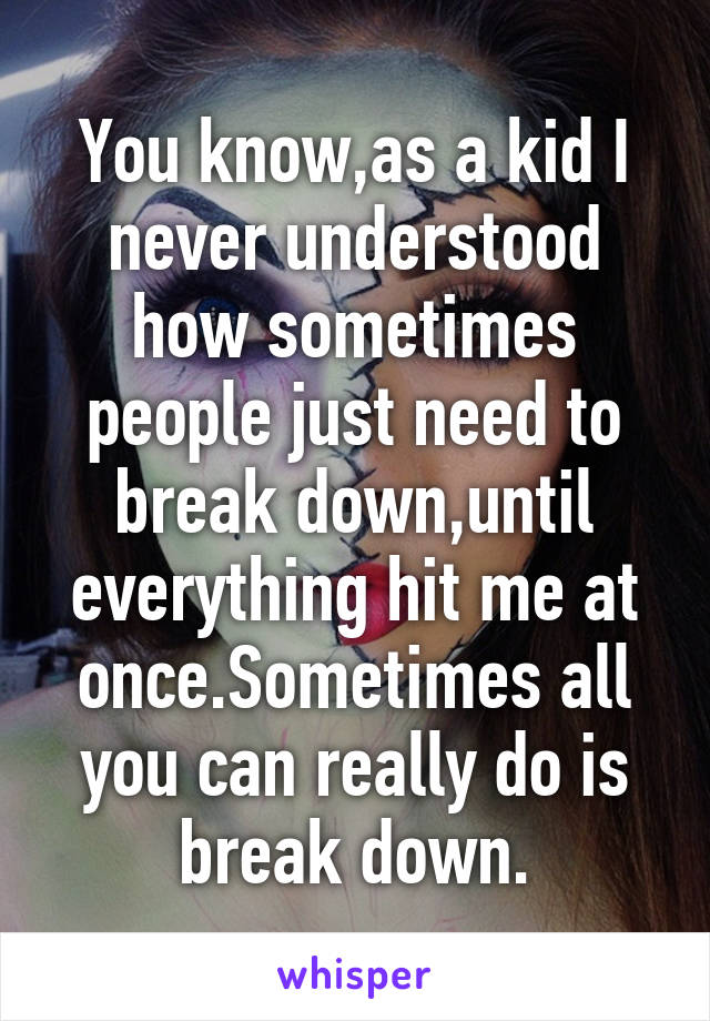 You know,as a kid I never understood how sometimes people just need to break down,until everything hit me at once.Sometimes all you can really do is break down.