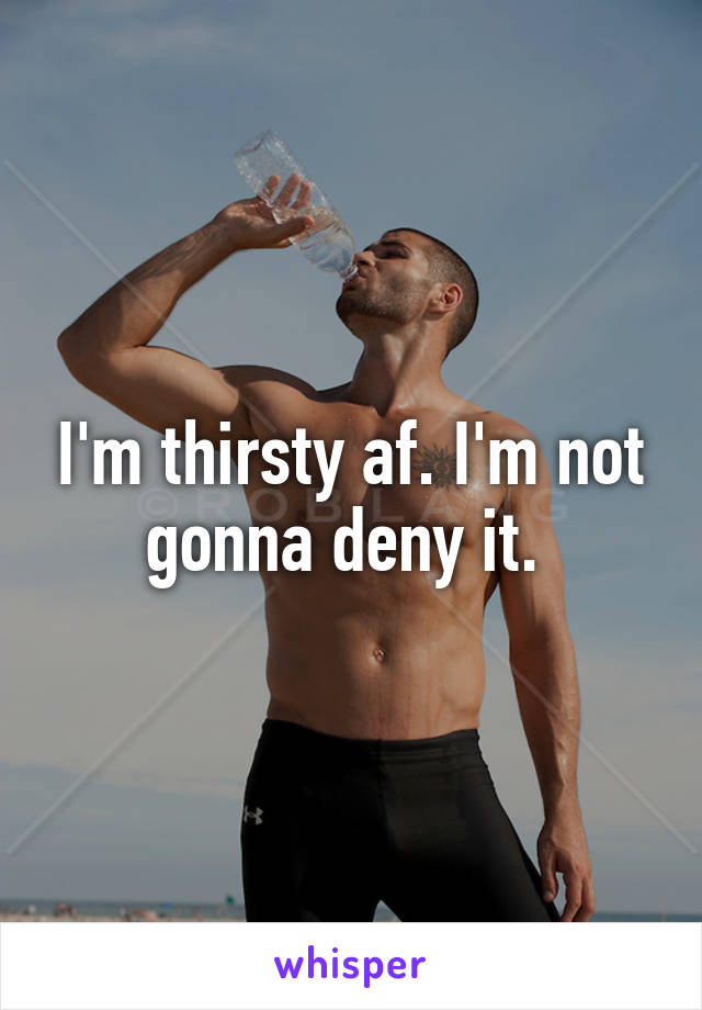 I'm thirsty af. I'm not gonna deny it. 