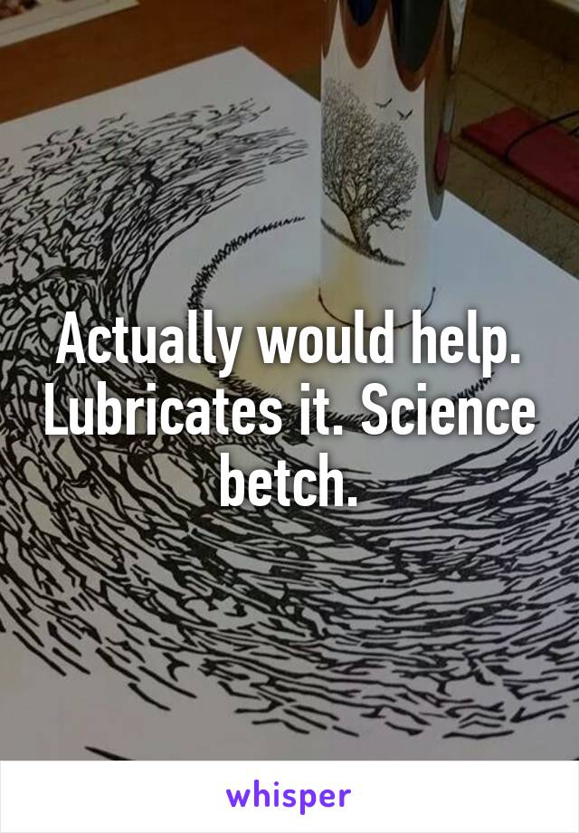 Actually would help. Lubricates it. Science betch.