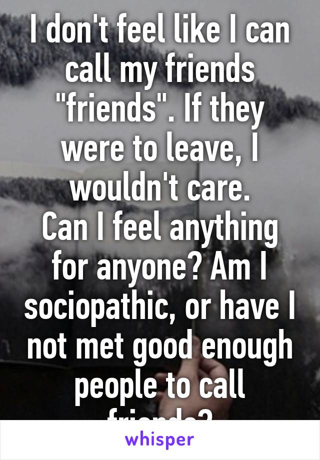 I don't feel like I can call my friends "friends". If they were to leave, I wouldn't care.
Can I feel anything for anyone? Am I sociopathic, or have I not met good enough people to call friends?