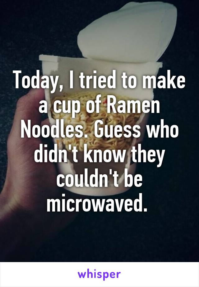 Today, I tried to make a cup of Ramen Noodles. Guess who didn't know they couldn't be microwaved. 