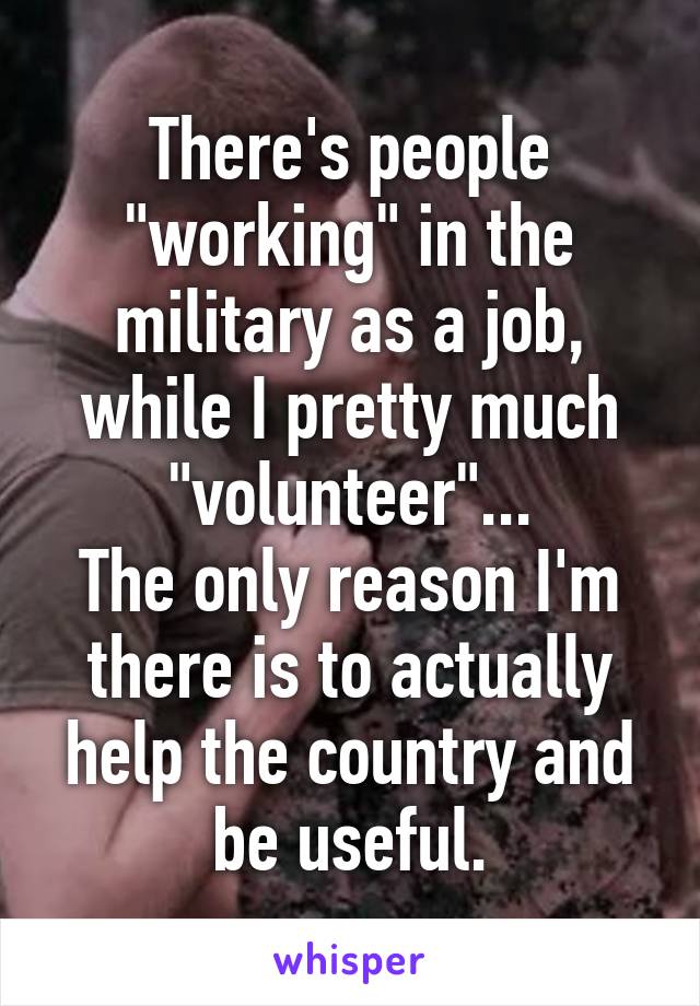 There's people "working" in the military as a job, while I pretty much "volunteer"...
The only reason I'm there is to actually help the country and be useful.