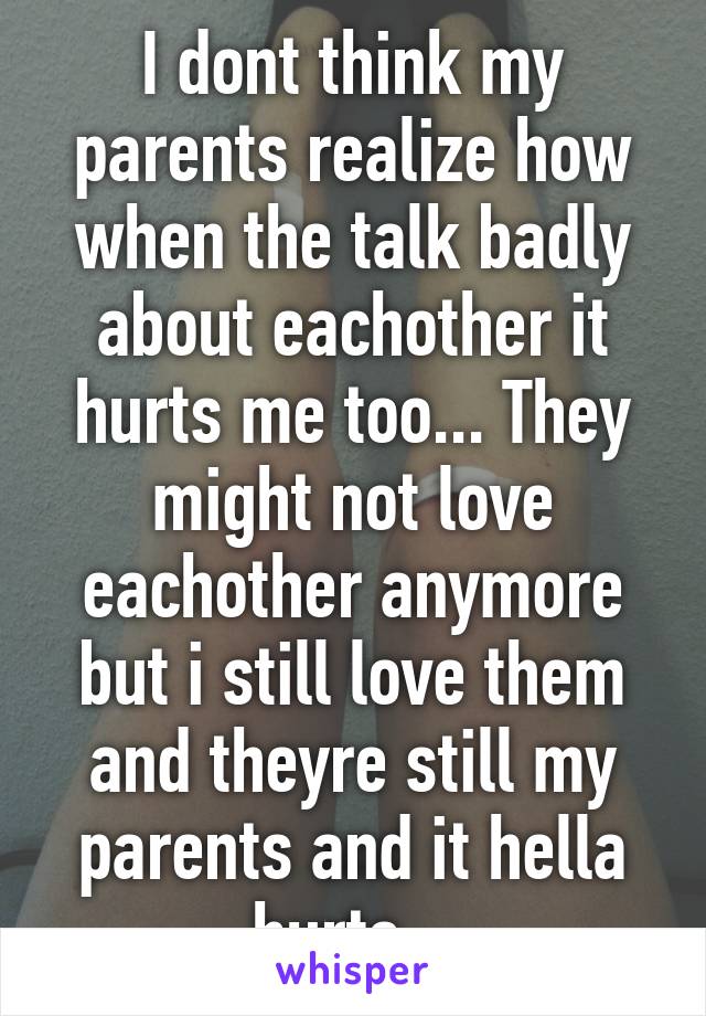 I dont think my parents realize how when the talk badly about eachother it hurts me too... They might not love eachother anymore but i still love them and theyre still my parents and it hella hurts...