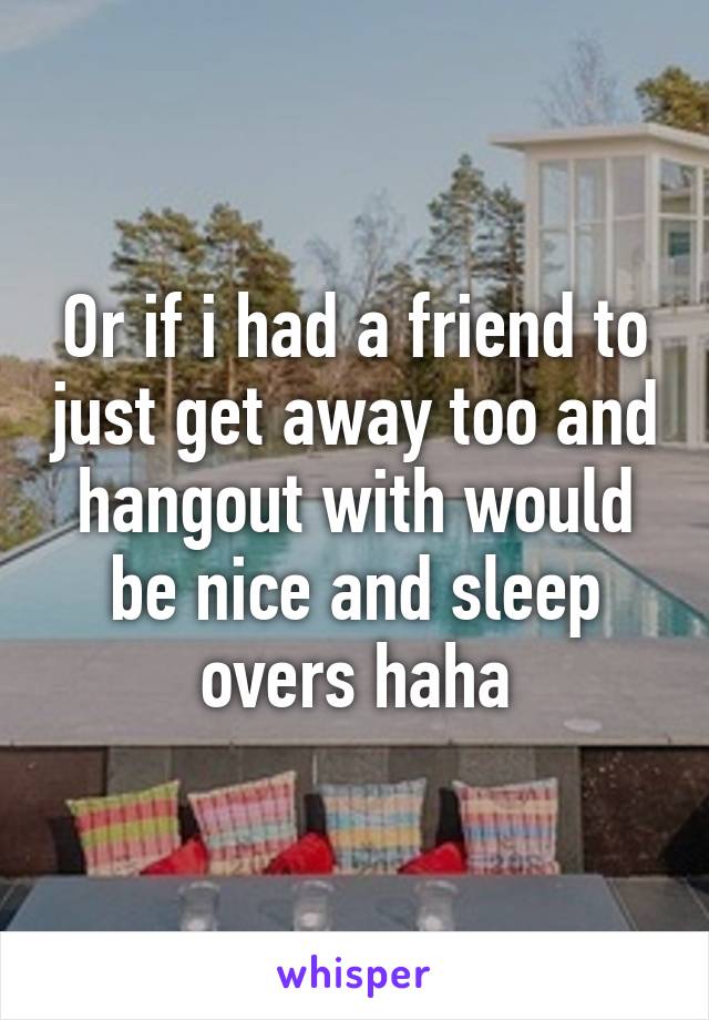 Or if i had a friend to just get away too and hangout with would be nice and sleep overs haha
