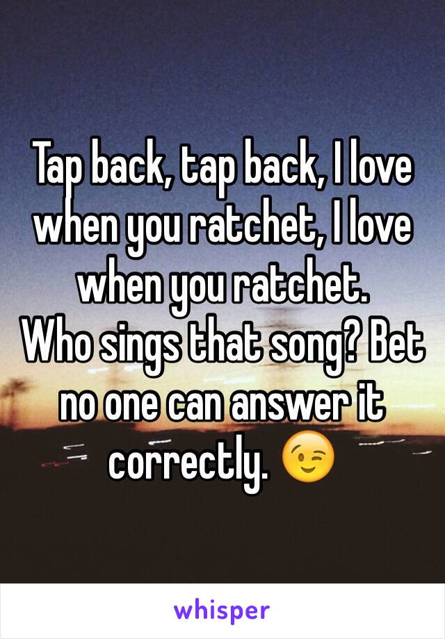 Tap back, tap back, I love when you ratchet, I love when you ratchet. 
Who sings that song? Bet no one can answer it correctly. 😉