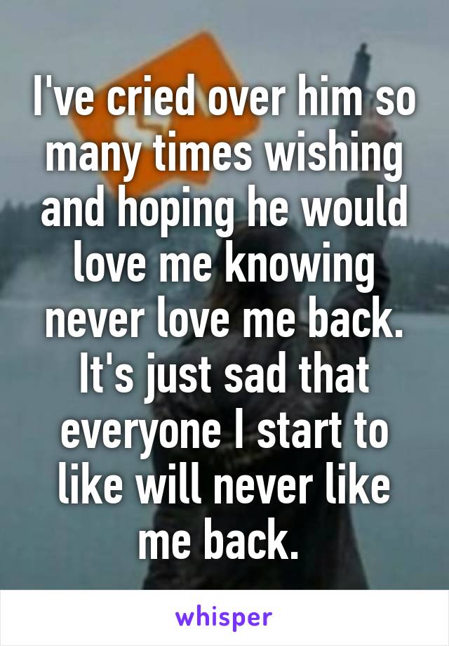 I've cried over him so many times wishing and hoping he would love me knowing never love me back. It's just sad that everyone I start to like will never like me back. 