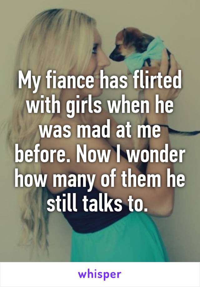 My fiance has flirted with girls when he was mad at me before. Now I wonder how many of them he still talks to. 