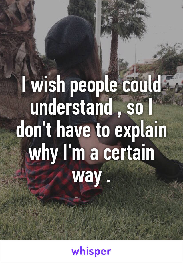 I wish people could understand , so I don't have to explain why I'm a certain way .