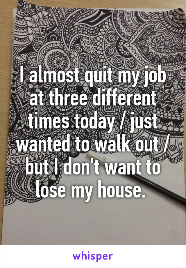 I almost quit my job at three different times today / just wanted to walk out / but I don't want to lose my house. 