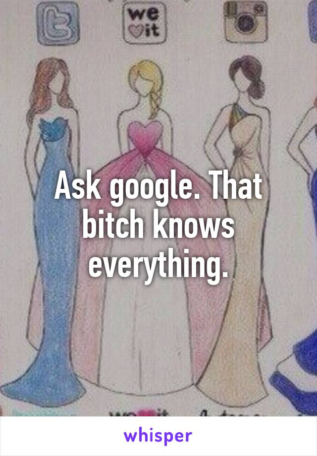 Ask google. That bitch knows everything.