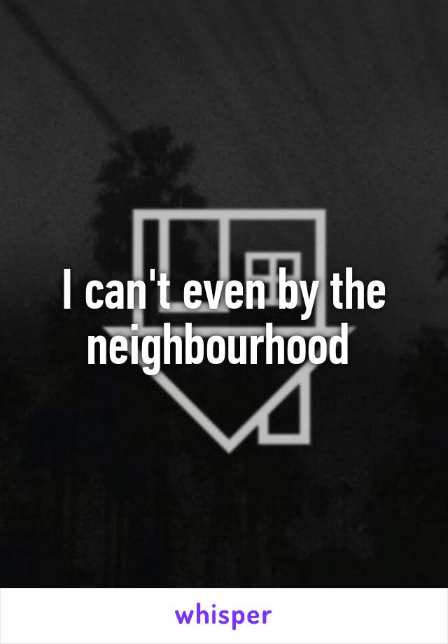 I can't even by the neighbourhood 