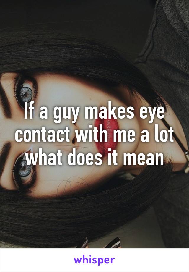 If a guy makes eye contact with me a lot what does it mean