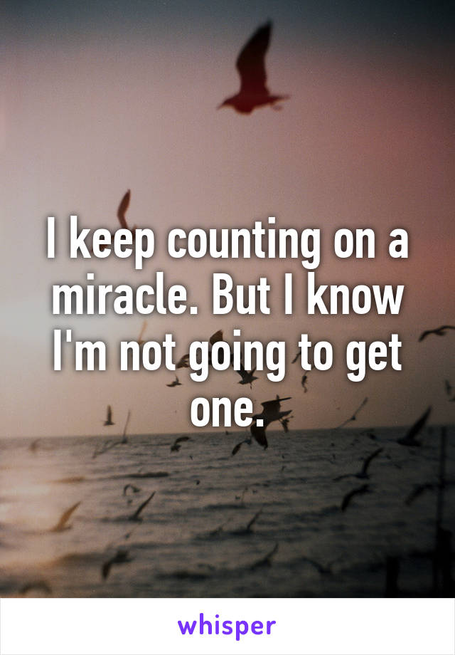 I keep counting on a miracle. But I know I'm not going to get one.