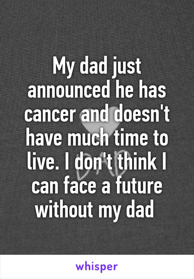 My dad just announced he has cancer and doesn't have much time to live. I don't think I can face a future without my dad 