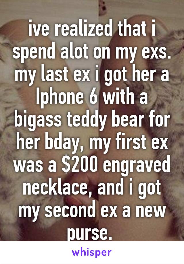 ive realized that i spend alot on my exs. my last ex i got her a Iphone 6 with a bigass teddy bear for her bday, my first ex was a $200 engraved necklace, and i got my second ex a new purse. 