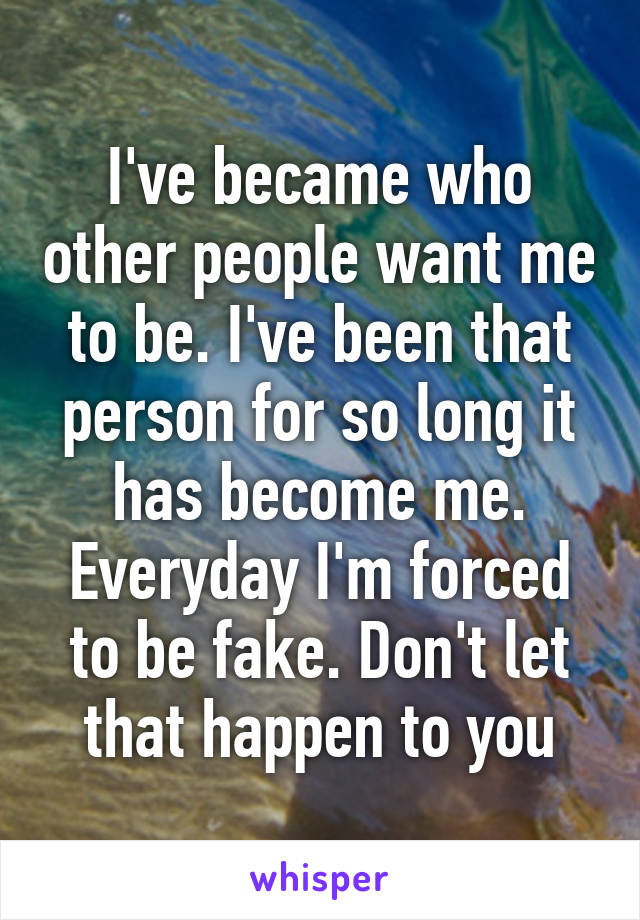 I've became who other people want me to be. I've been that person for so long it has become me. Everyday I'm forced to be fake. Don't let that happen to you